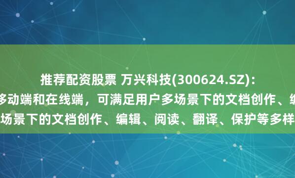 推荐配资股票 万兴科技(300624.SZ)：目前产品已覆盖桌面端、移动端和在线端，可满足用户多场景下的文档创作、编辑、阅读、翻译、保护等多样需求