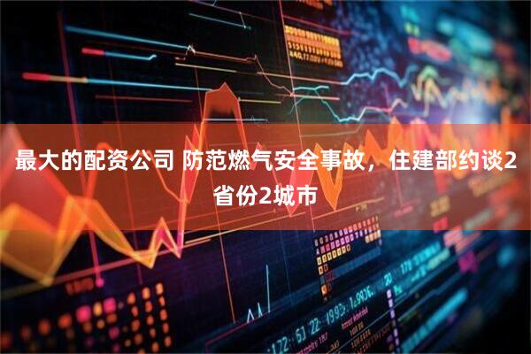 最大的配资公司 防范燃气安全事故，住建部约谈2省份2城市
