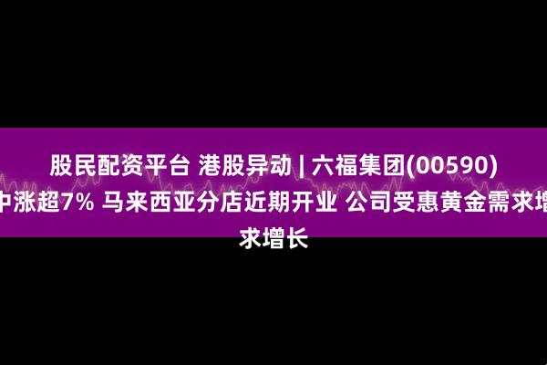 股民配资平台 港股异动 | 六福集团(00590)盘中涨超7% 马来西亚分店近期开业 公司受惠黄金需求增长