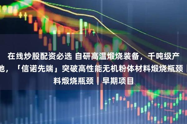 在线炒股配资必选 自研高温煅烧装备，千吨级产线即将落地，「信诺先端」突破高性能无机粉体材料煅烧瓶颈｜早期项目