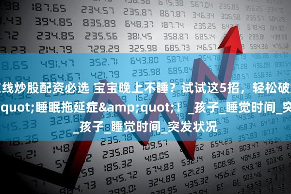 在线炒股配资必选 宝宝晚上不睡？试试这5招，轻松破解&quot;睡眠拖延症&quot;！_孩子_睡觉时间_突发状况