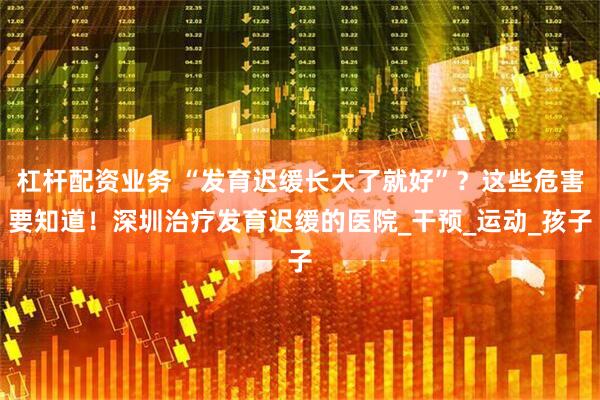 杠杆配资业务 “发育迟缓长大了就好”？这些危害要知道！深圳治疗发育迟缓的医院_干预_运动_孩子