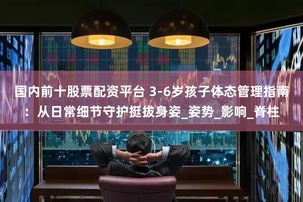 国内前十股票配资平台 3-6岁孩子体态管理指南：从日常细节守护挺拔身姿_姿势_影响_脊柱