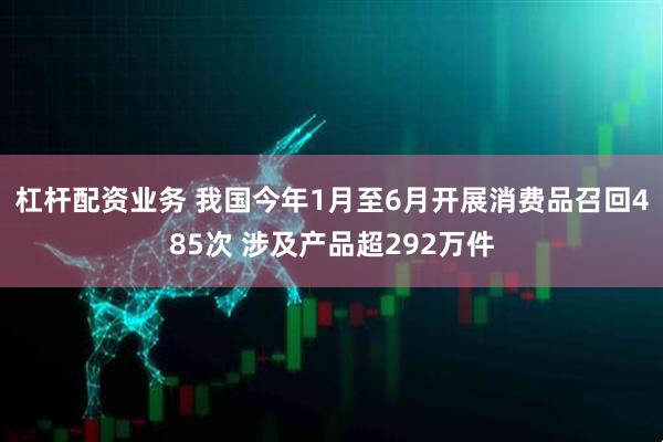 杠杆配资业务 我国今年1月至6月开展消费品召回485次 涉及产品超292万件