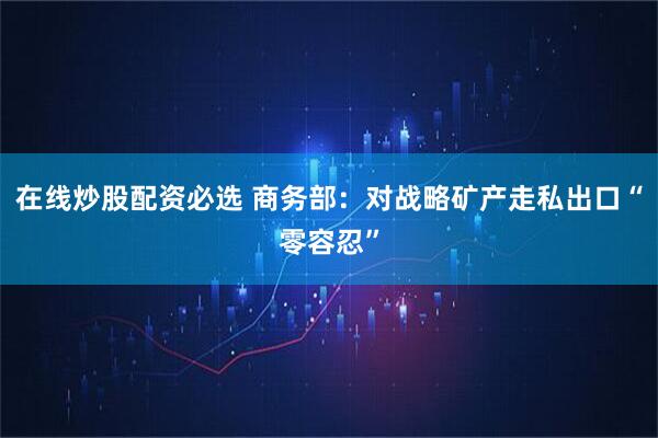在线炒股配资必选 商务部：对战略矿产走私出口“零容忍”