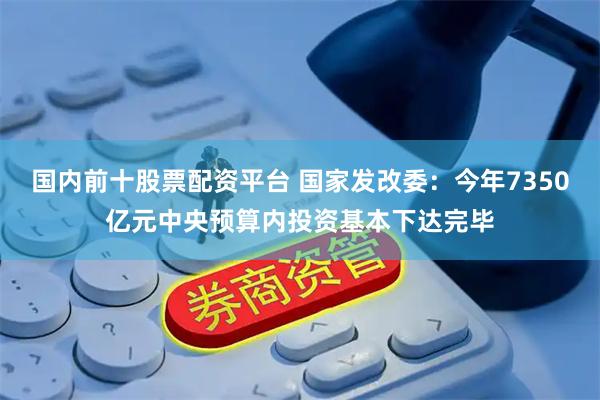 国内前十股票配资平台 国家发改委：今年7350亿元中央预算内投资基本下达完毕