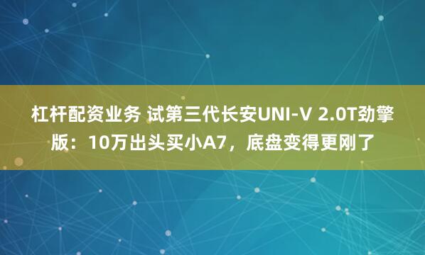 杠杆配资业务 试第三代长安UNI-V 2.0T劲擎版：10万出头买小A7，底盘变得更刚了