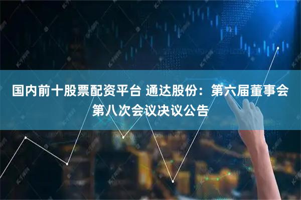 国内前十股票配资平台 通达股份：第六届董事会第八次会议决议公告
