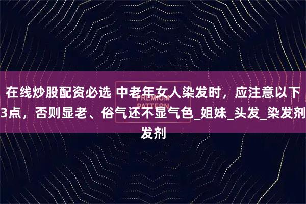 在线炒股配资必选 中老年女人染发时，应注意以下3点，否则显老、俗气还不显气色_姐妹_头发_染发剂