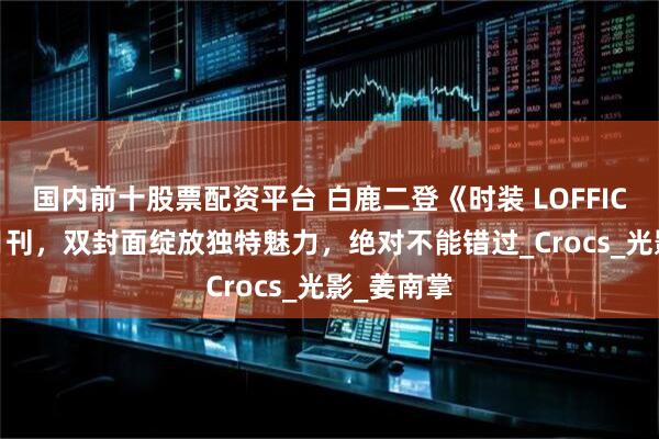 国内前十股票配资平台 白鹿二登《时装 LOFFICIEL》八月刊，双封面绽放独特魅力，绝对不能错过_Crocs_光影_姜南掌