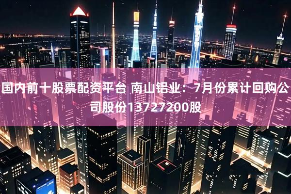 国内前十股票配资平台 南山铝业：7月份累计回购公司股份13727200股