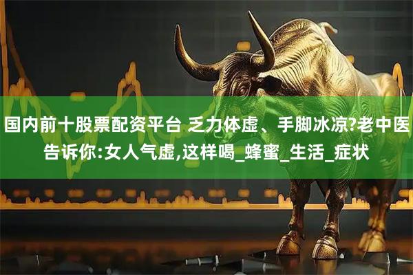 国内前十股票配资平台 乏力体虚、手脚冰凉?老中医告诉你:女人气虚,这样喝_蜂蜜_生活_症状