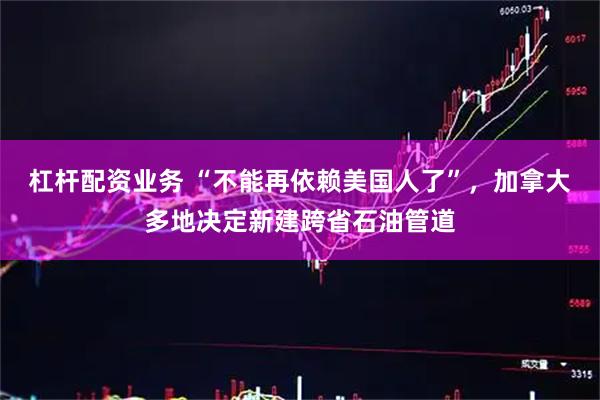 杠杆配资业务 “不能再依赖美国人了”，加拿大多地决定新建跨省石油管道