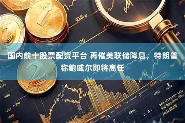 国内前十股票配资平台 再催美联储降息，特朗普称鲍威尔即将离任