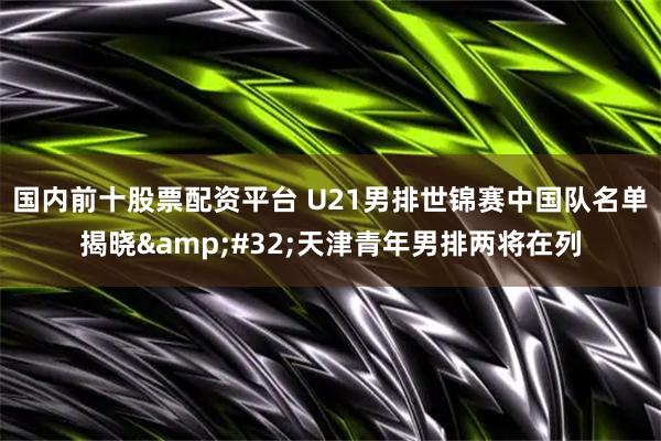 国内前十股票配资平台 U21男排世锦赛中国队名单揭晓&#32;天津青年男排两将在列