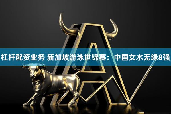 杠杆配资业务 新加坡游泳世锦赛：中国女水无缘8强