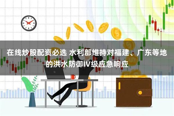 在线炒股配资必选 水利部维持对福建、广东等地的洪水防御Ⅳ级应急响应