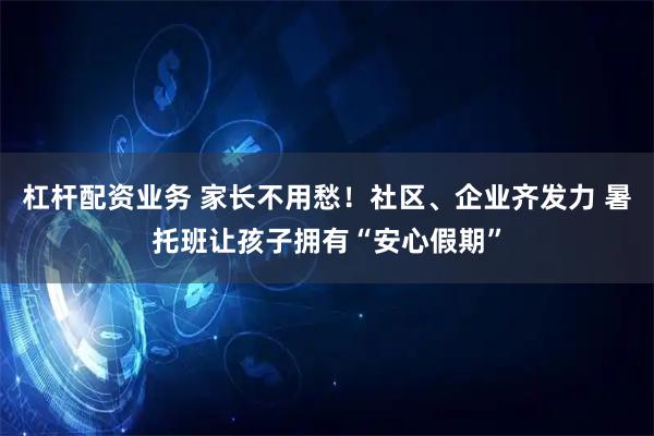 杠杆配资业务 家长不用愁！社区、企业齐发力 暑托班让孩子拥有“安心假期”