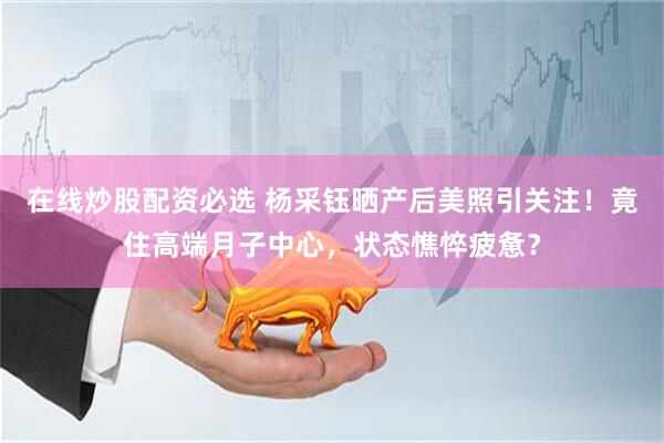 在线炒股配资必选 杨采钰晒产后美照引关注！竟住高端月子中心，状态憔悴疲惫？