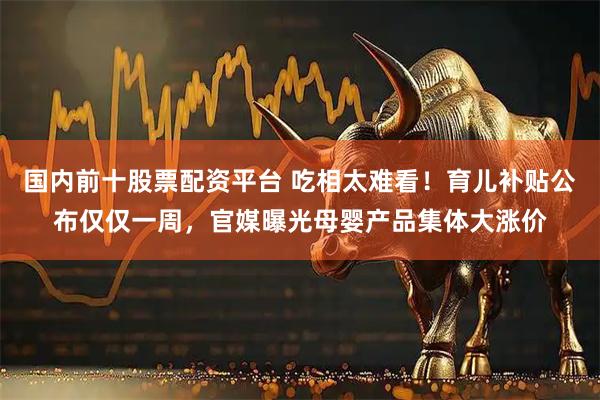 国内前十股票配资平台 吃相太难看！育儿补贴公布仅仅一周，官媒曝光母婴产品集体大涨价