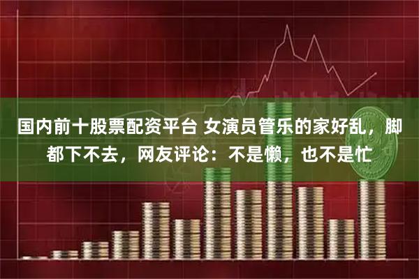 国内前十股票配资平台 女演员管乐的家好乱，脚都下不去，网友评论：不是懒，也不是忙