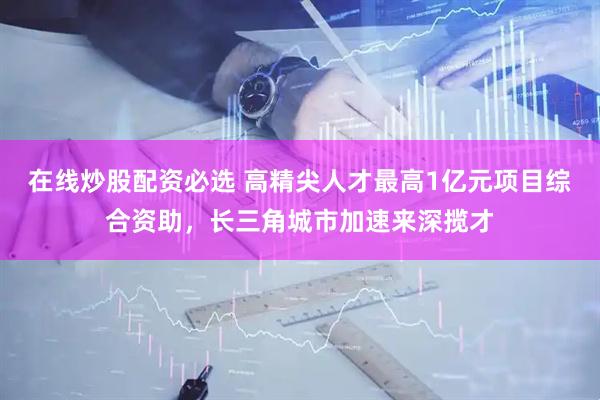 在线炒股配资必选 高精尖人才最高1亿元项目综合资助，长三角城市加速来深揽才