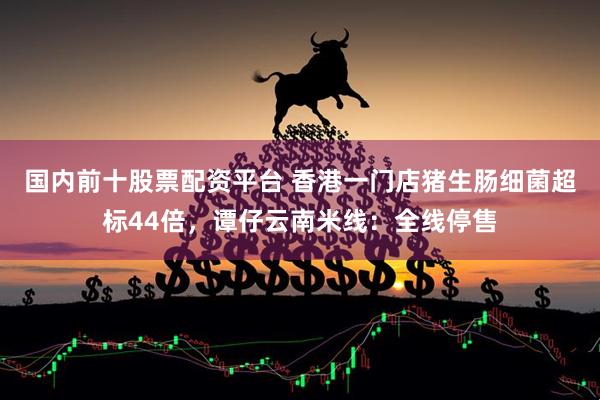 国内前十股票配资平台 香港一门店猪生肠细菌超标44倍，谭仔云南米线：全线停售