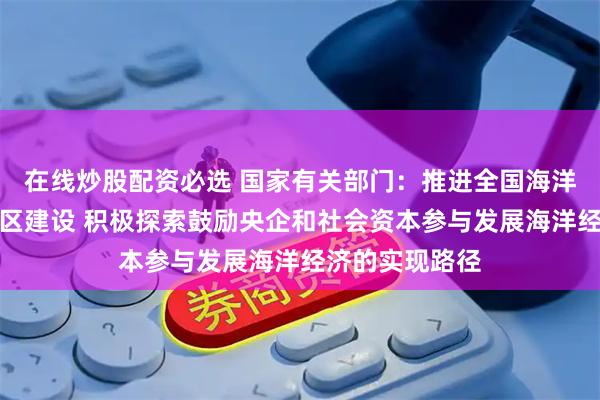 在线炒股配资必选 国家有关部门：推进全国海洋经济发展示范区建设 积极探索鼓励央企和社会资本参与发展海洋经济的实现路径