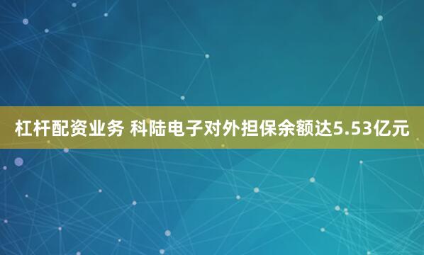 杠杆配资业务 科陆电子对外担保余额达5.53亿元