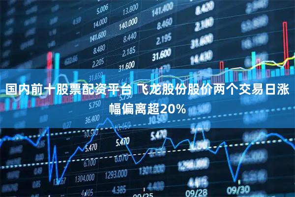 国内前十股票配资平台 飞龙股份股价两个交易日涨幅偏离超20%