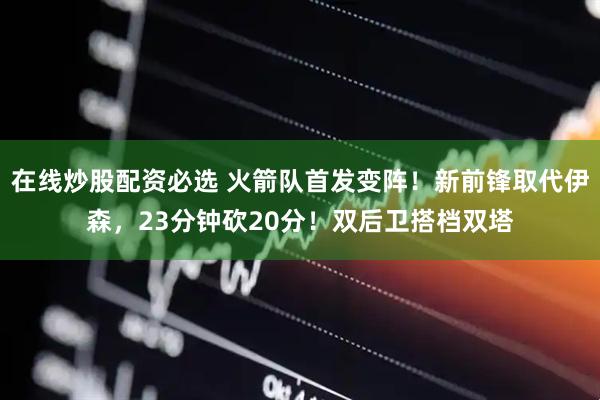 在线炒股配资必选 火箭队首发变阵！新前锋取代伊森，23分钟砍20分！双后卫搭档双塔