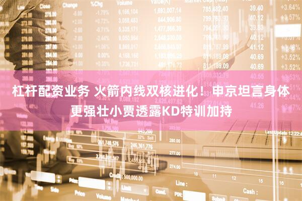杠杆配资业务 火箭内线双核进化！申京坦言身体更强壮小贾透露KD特训加持