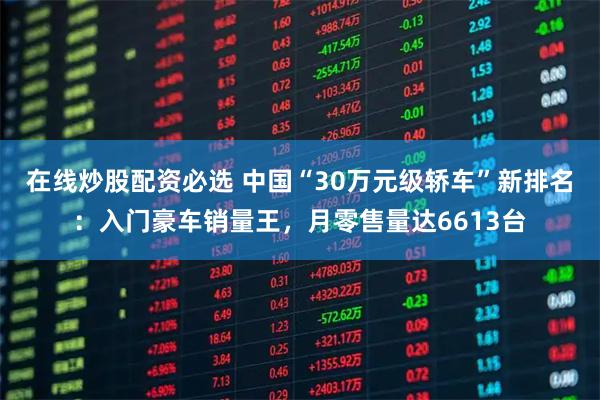 在线炒股配资必选 中国“30万元级轿车”新排名：入门豪车销量王，月零售量达6613台