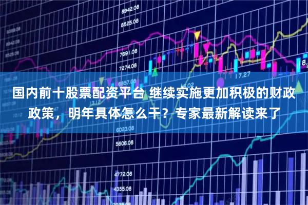 国内前十股票配资平台 继续实施更加积极的财政政策,明年具体怎么干?专家最新解读来了