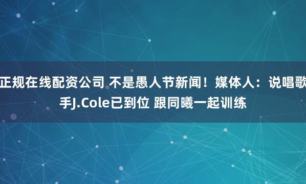 正规在线配资公司 不是愚人节新闻！媒体人：说唱歌手J.Cole已到位 跟同曦一起训练