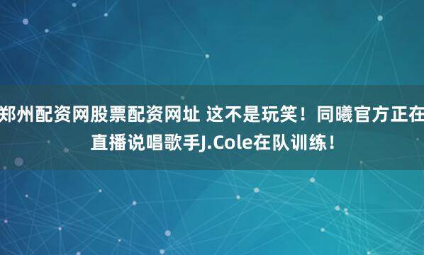 郑州配资网股票配资网址 这不是玩笑！同曦官方正在直播说唱歌手J.Cole在队训练！