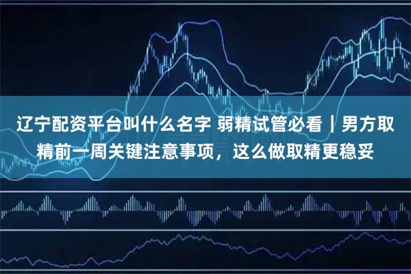 辽宁配资平台叫什么名字 弱精试管必看｜男方取精前一周关键注意事项，这么做取精更稳妥