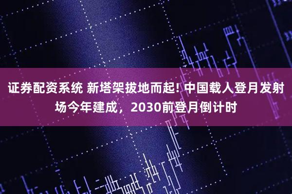 证券配资系统 新塔架拔地而起! 中国载人登月发射场今年建成，2030前登月倒计时