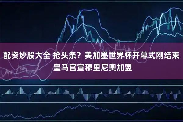 配资炒股大全 抢头条？美加墨世界杯开幕式刚结束 皇马官宣穆里尼奥加盟