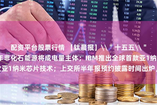 配资平台股票行情 【钛晨报】\＂十五五\＂能源规划出台：2030年非化石能源将成电量主体；IBM推出全球首款亚1纳米芯片技术；上交所半年报预约披露时间出炉，中船特气拔得头筹