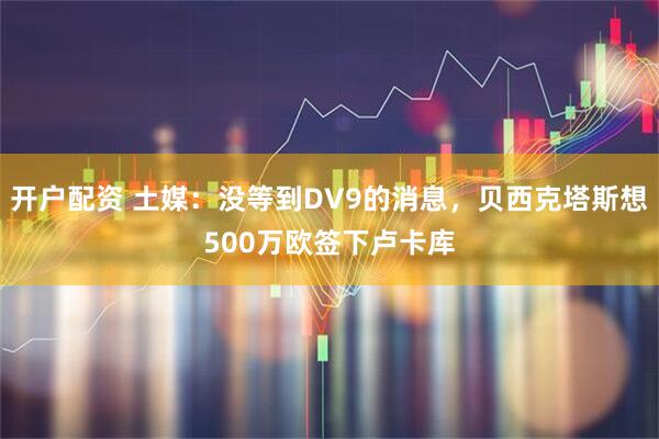 开户配资 土媒：没等到DV9的消息，贝西克塔斯想500万欧签下卢卡库