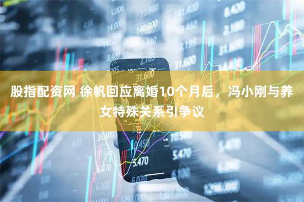 股指配资网 徐帆回应离婚10个月后,冯小刚与养女特殊关系引争议