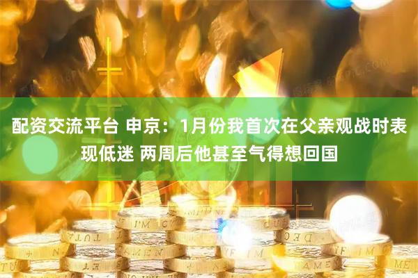 配资交流平台 申京：1月份我首次在父亲观战时表现低迷 两周后他甚至气得想回国