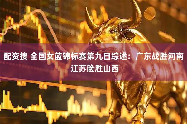 配资搜 全国女篮锦标赛第九日综述:广东战胜河南 江苏险胜山西