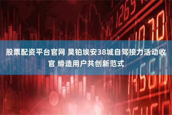 股票配资平台官网 昊铂埃安38城自驾接力活动收官 缔造用户共创新范式