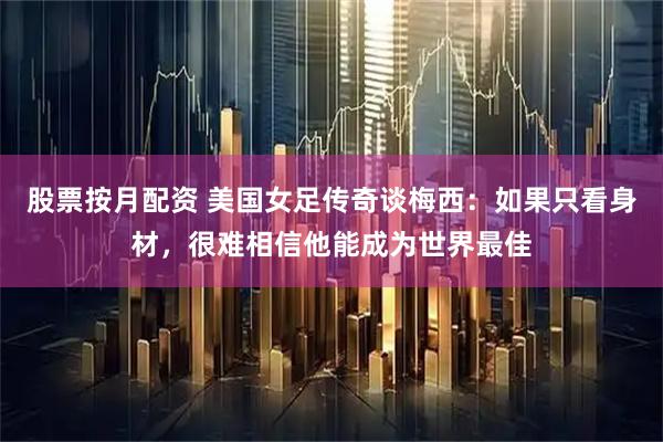 股票按月配资 美国女足传奇谈梅西：如果只看身材，很难相信他能成为世界最佳