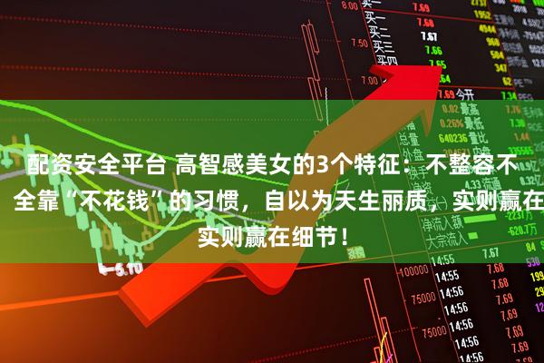 配资安全平台 高智感美女的3个特征：不整容不打针，全靠“不花钱”的习惯，自以为天生丽质，实则赢在细节！