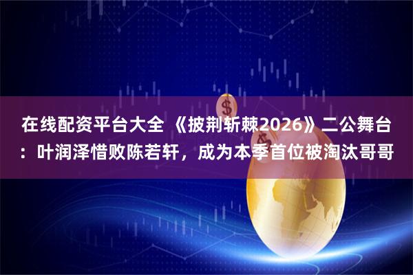 在线配资平台大全 《披荆斩棘2026》二公舞台：叶润泽惜败陈若轩，成为本季首位被淘汰哥哥