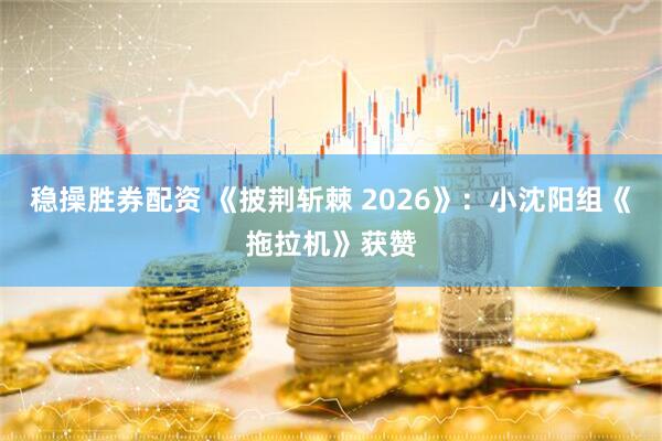 稳操胜券配资 《披荆斩棘 2026》：小沈阳组《拖拉机》获赞