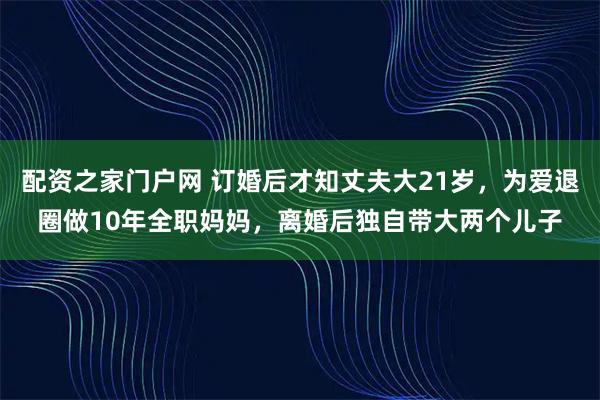 配资之家门户网 订婚后才知丈夫大21岁，为爱退圈做10年全职妈妈，离婚后独自带大两个儿子